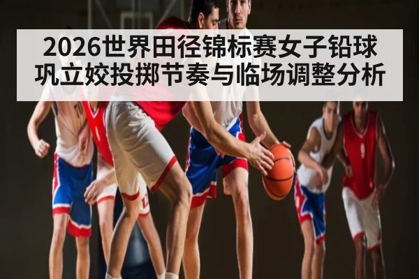 2026世界田径锦标赛女子铅球巩立姣投掷节奏与临场调整分析